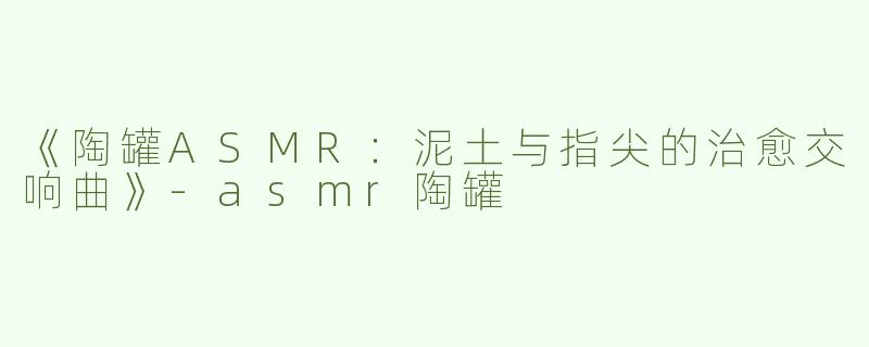 《陶罐ASMR：泥土与指尖的治愈交响曲》-asmr陶罐