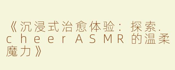 《沉浸式治愈体验：探索.cheerASMR的温柔魔力》