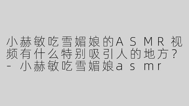 小赫敏吃雪媚娘的ASMR视频有什么特别吸引人的地方？-小赫敏吃雪媚娘asmr