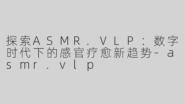 探索ASMR.VLP：数字时代下的感官疗愈新趋势-asmr.vlp