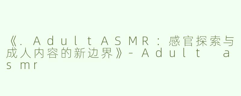 《.AdultASMR：感官探索与成人内容的新边界》-Adult asmr