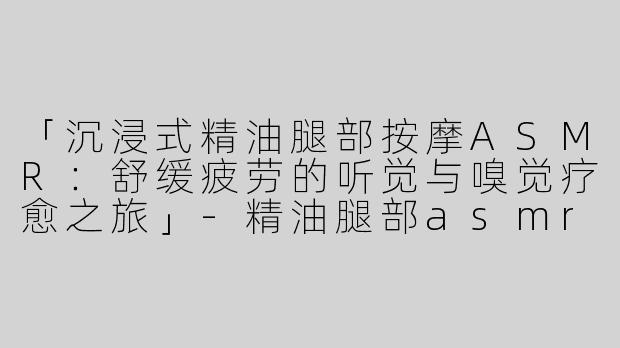「沉浸式精油腿部按摩ASMR：舒缓疲劳的听觉与嗅觉疗愈之旅」-精油腿部asmr