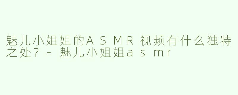 魅儿小姐姐的ASMR视频有什么独特之处？