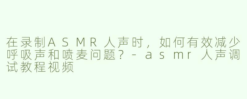在录制ASMR人声时，如何有效减少呼吸声和喷麦问题？-asmr人声调试教程视频