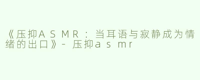 《压抑ASMR：当耳语与寂静成为情绪的出口》-压抑asmr