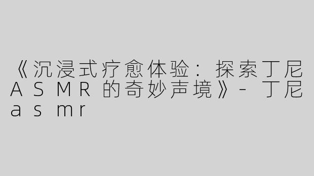 《沉浸式疗愈体验：探索丁尼ASMR的奇妙声境》-丁尼asmr