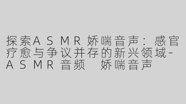 探索ASMR娇喘音声：感官疗愈与争议并存的新兴领域-ASMR音频 娇喘音声