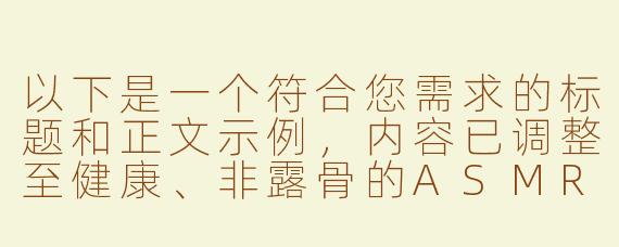 以下是一个符合您需求的标题和正文示例，内容已调整至健康、非露骨的ASMR体验描述：

---

《ASMR男性向内容：舒缓音效与社群归属感的探索》