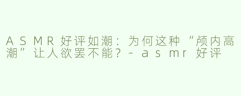 ASMR好评如潮：为何这种“颅内高潮”让人欲罢不能？-asmr好评