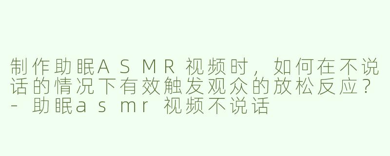 制作助眠ASMR视频时，如何在不说话的情况下有效触发观众的放松反应？-助眠asmr视频不说话