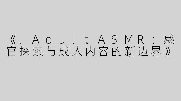 《.AdultASMR：感官探索与成人内容的新边界》