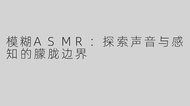 模糊ASMR：探索声音与感知的朦胧边界