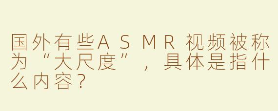 国外有些ASMR视频被称为“大尺度”，具体是指什么内容？