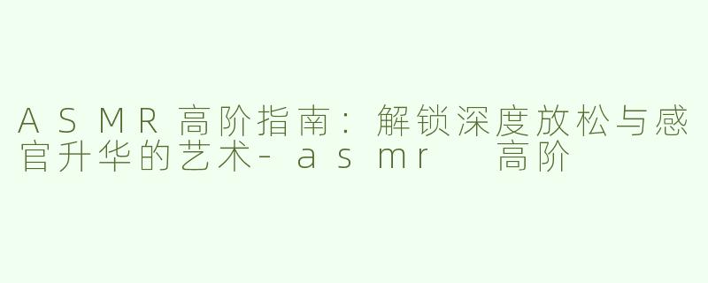 ASMR高阶指南：解锁深度放松与感官升华的艺术-asmr 高阶