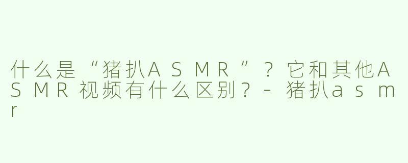 什么是“猪扒ASMR”？它和其他ASMR视频有什么区别？-猪扒asmr