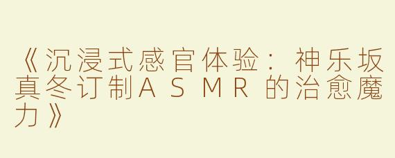 《沉浸式感官体验：神乐坂真冬订制ASMR的治愈魔力》