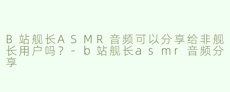 B站舰长ASMR音频可以分享给非舰长用户吗？-b站舰长asmr音频分享