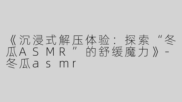 《沉浸式解压体验：探索“冬瓜ASMR”的舒缓魔力》-冬瓜asmr