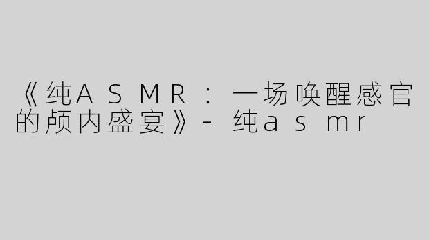《纯ASMR：一场唤醒感官的颅内盛宴》-纯asmr