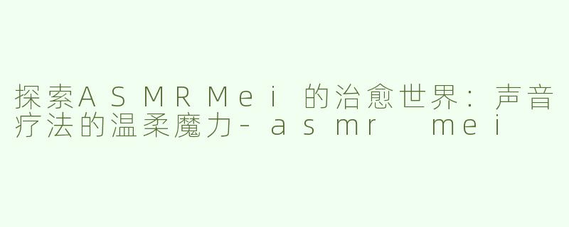 探索ASMRMei的治愈世界：声音疗法的温柔魔力-asmr mei