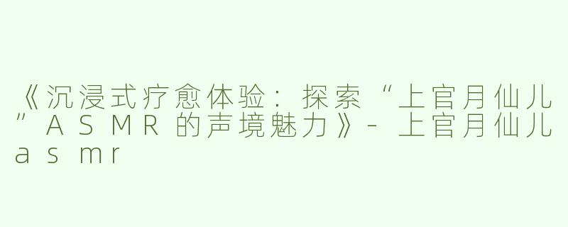 《沉浸式疗愈体验：探索“上官月仙儿”ASMR的声境魅力》-上官月仙儿asmr