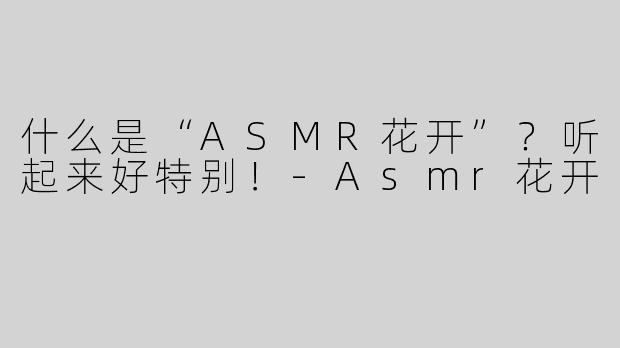 什么是“ASMR花开”？听起来好特别！-Asmr花开