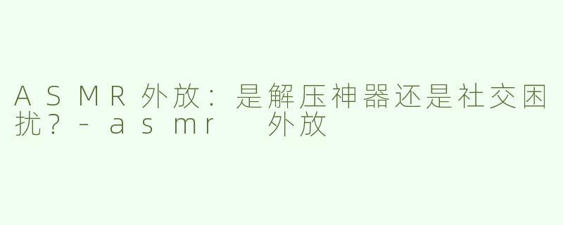 ASMR外放：是解压神器还是社交困扰？-asmr 外放
