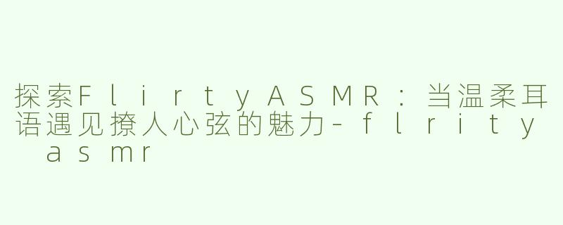 探索FlirtyASMR：当温柔耳语遇见撩人心弦的魅力-flrity asmr