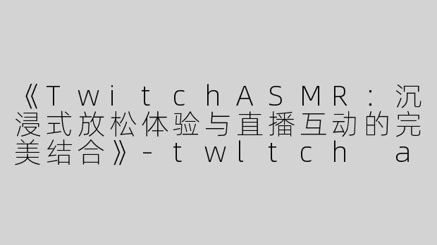 《TwitchASMR：沉浸式放松体验与直播互动的完美结合》-twltch asmr