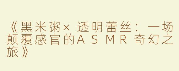 《黑米粥×透明蕾丝：一场颠覆感官的ASMR奇幻之旅》
