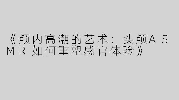 《颅内高潮的艺术：头颅ASMR如何重塑感官体验》