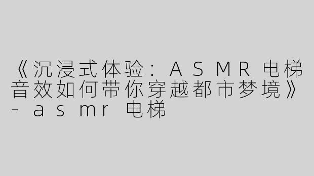 《沉浸式体验：ASMR电梯音效如何带你穿越都市梦境》-asmr电梯
