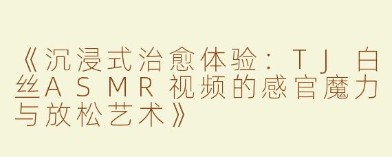 《沉浸式治愈体验：TJ白丝ASMR视频的感官魔力与放松艺术》