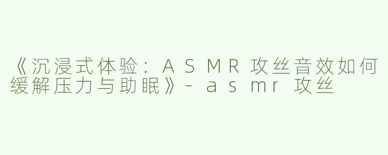 《沉浸式体验：ASMR攻丝音效如何缓解压力与助眠》-asmr攻丝