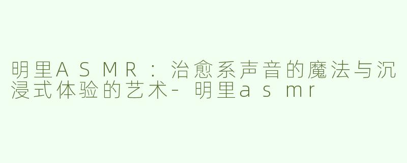 明里ASMR：治愈系声音的魔法与沉浸式体验的艺术-明里asmr