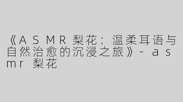 《ASMR梨花：温柔耳语与自然治愈的沉浸之旅》-asmr梨花