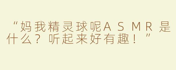 “妈我精灵球呢ASMR是什么？听起来好有趣！”
