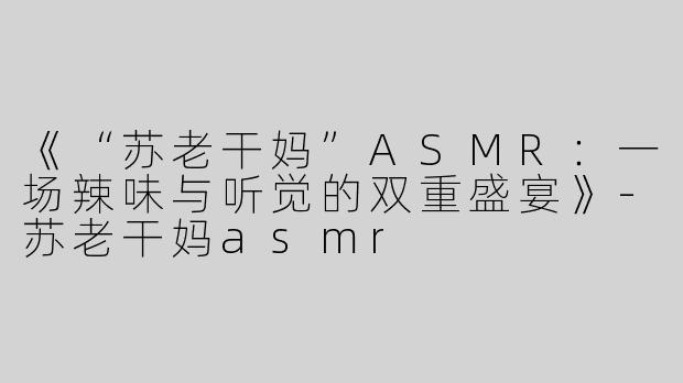 《“苏老干妈”ASMR：一场辣味与听觉的双重盛宴》-苏老干妈asmr