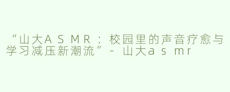 “山大ASMR：校园里的声音疗愈与学习减压新潮流”-山大asmr