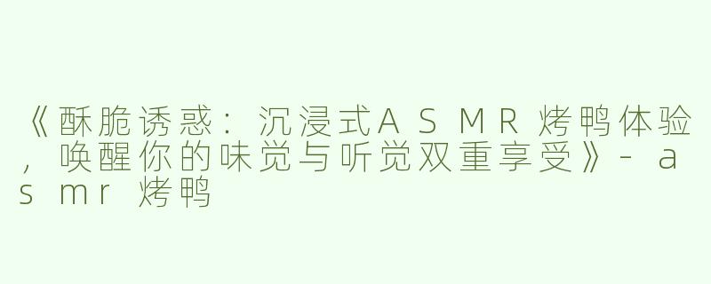《酥脆诱惑：沉浸式ASMR烤鸭体验，唤醒你的味觉与听觉双重享受》-asmr烤鸭