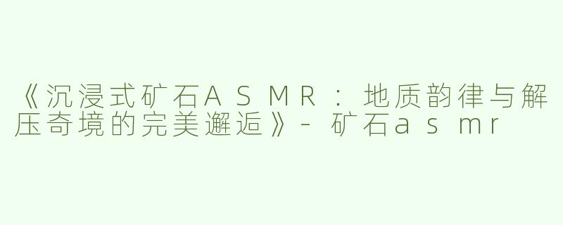 《沉浸式矿石ASMR：地质韵律与解压奇境的完美邂逅》-矿石asmr