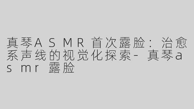 真琴ASMR首次露脸：治愈系声线的视觉化探索-真琴asmr露脸
