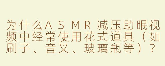 为什么ASMR减压助眠视频中经常使用花式道具（如刷子、音叉、玻璃瓶等）？