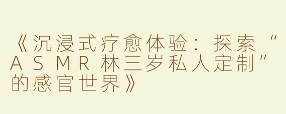 《沉浸式疗愈体验：探索“ASMR林三岁私人定制”的感官世界》
