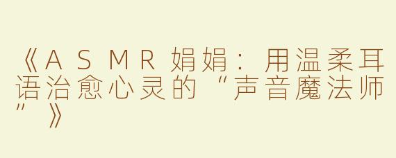 《ASMR娟娟：用温柔耳语治愈心灵的“声音魔法师”》