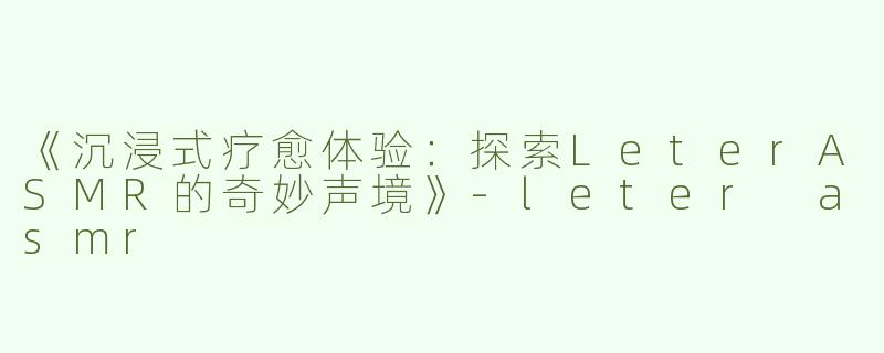 《沉浸式疗愈体验：探索LeterASMR的奇妙声境》-leter asmr
