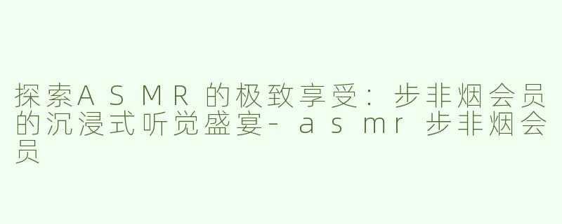 探索ASMR的极致享受：步非烟会员的沉浸式听觉盛宴-asmr步非烟会员