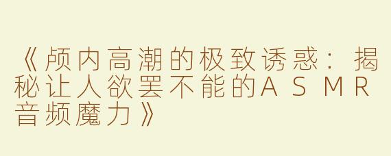 《颅内高潮的极致诱惑：揭秘让人欲罢不能的ASMR音频魔力》