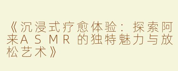 《沉浸式疗愈体验：探索阿来ASMR的独特魅力与放松艺术》