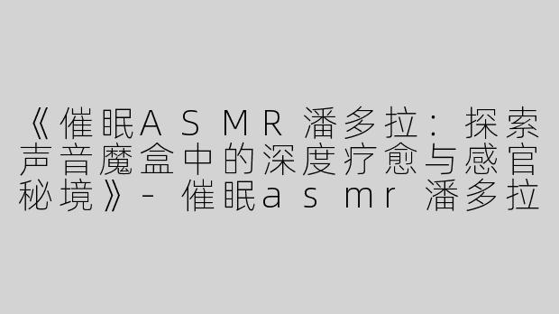 《催眠ASMR潘多拉：探索声音魔盒中的深度疗愈与感官秘境》-催眠asmr潘多拉